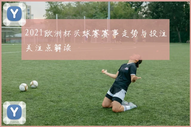 2021欧洲杯买球赛赛事走势与投注关注点解读