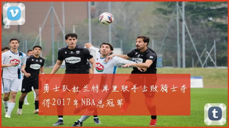 勇士队杜兰特库里联手击败骑士夺得2017年NBA总冠军