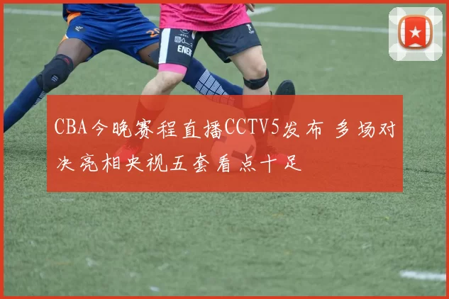 CBA今晚赛程直播CCTV5发布 多场对决亮相央视五套看点十足
