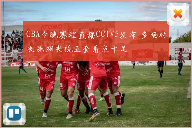 CBA今晚赛程直播CCTV5发布 多场对决亮相央视五套看点十足