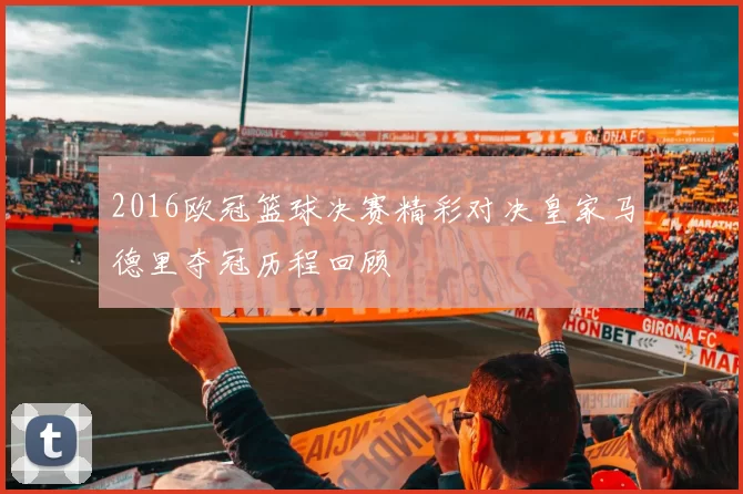2016欧冠篮球决赛精彩对决皇家马德里夺冠历程回顾