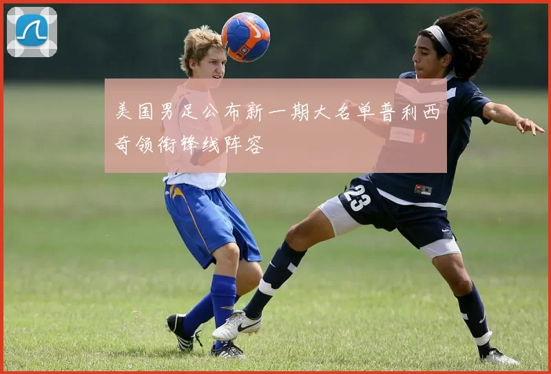 美国男足公布新一期大名单普利西奇领衔锋线阵容